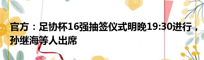 官方：足协杯16强抽签仪式明晚19:30进行，孙继海等人出席