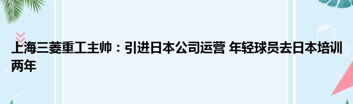 上海三菱重工主帅：引进日本公司运营 年轻球员去日本培训两年