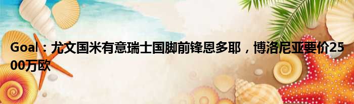 Goal：尤文国米有意瑞士国脚前锋恩多耶，博洛尼亚要价2500万欧