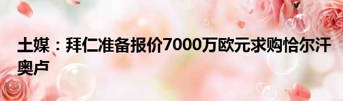 土媒：拜仁准备报价7000万欧元求购恰尔汗奥卢