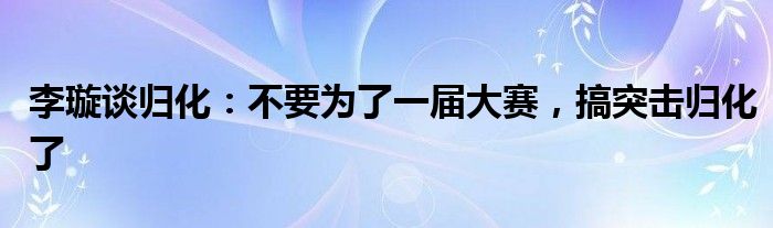 李璇谈归化：不要为了一届大赛，搞突击归化了