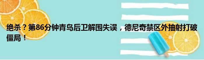 绝杀？第86分钟青岛后卫解围失误，德尼奇禁区外抽射打破僵局！