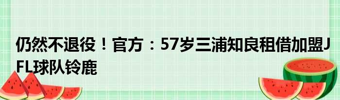 仍然不退役！官方：57岁三浦知良租借加盟JFL球队铃鹿