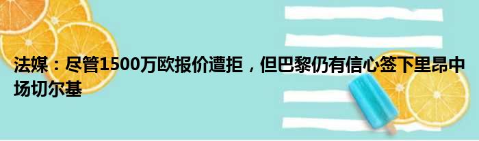 法媒：尽管1500万欧报价遭拒，但巴黎仍有信心签下里昂中场切尔基