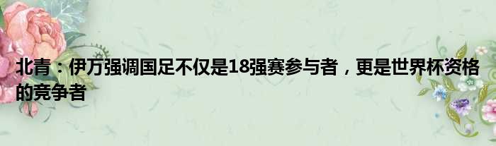 北青：伊万强调国足不仅是18强赛参与者，更是世界杯资格的竞争者