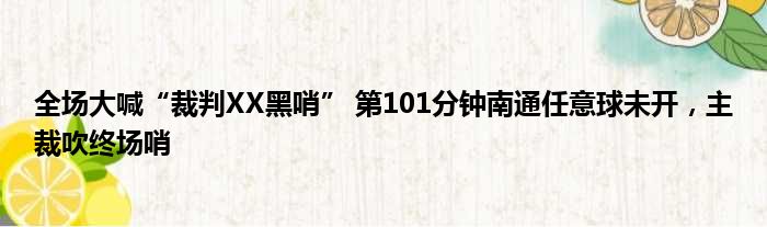 全场大喊“裁判XX黑哨” 第101分钟南通任意球未开，主裁吹终场哨