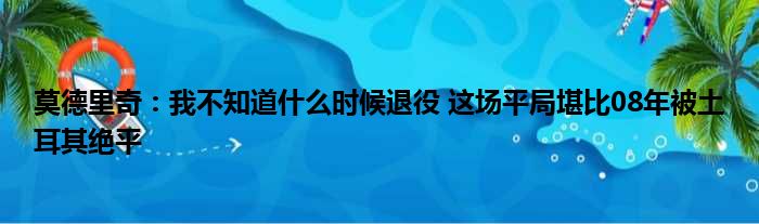 莫德里奇：我不知道什么时候退役 这场平局堪比08年被土耳其绝平