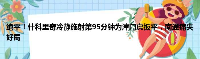 绝平！什科里奇冷静施射第95分钟为津门虎扳平，南通痛失好局