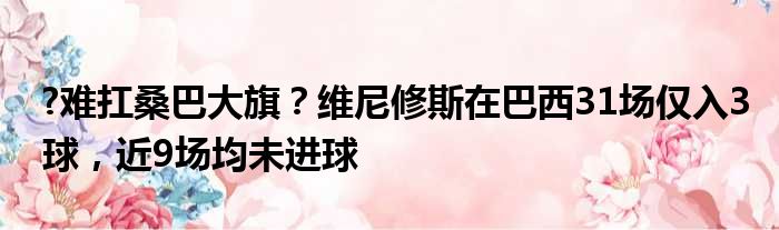 ?难扛桑巴大旗？维尼修斯在巴西31场仅入3球，近9场均未进球