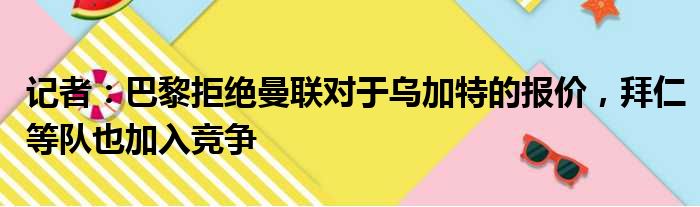 记者：巴黎拒绝曼联对于乌加特的报价，拜仁等队也加入竞争