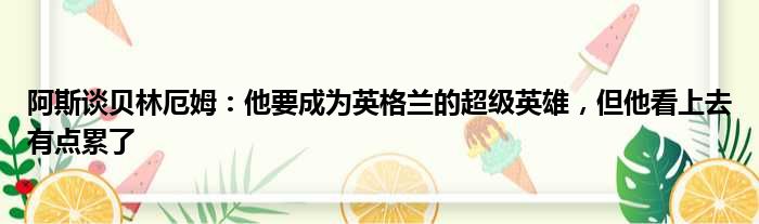 阿斯谈贝林厄姆：他要成为英格兰的超级英雄，但他看上去有点累了