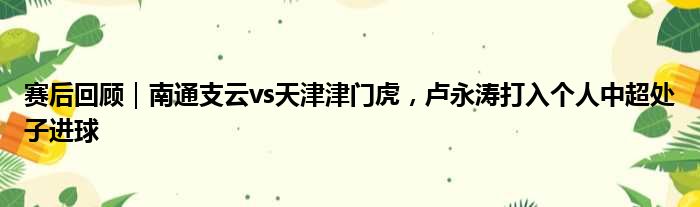 赛后回顾｜南通支云vs天津津门虎，卢永涛打入个人中超处子进球