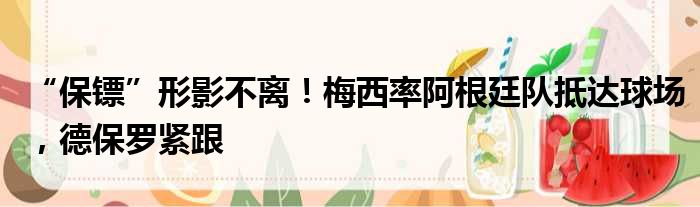 “保镖”形影不离！梅西率阿根廷队抵达球场，德保罗紧跟