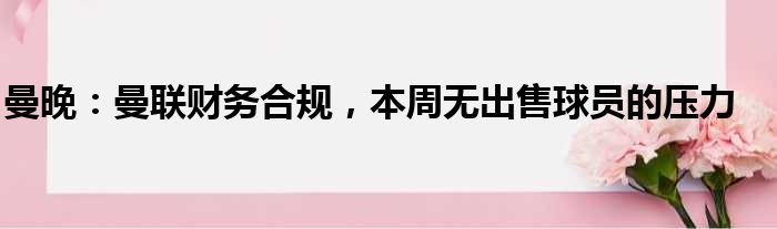 曼晚：曼联财务合规，本周无出售球员的压力