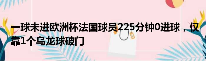 一球未进欧洲杯法国球员225分钟0进球，仅靠1个乌龙球破门