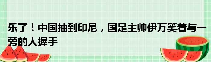 乐了！中国抽到印尼，国足主帅伊万笑着与一旁的人握手