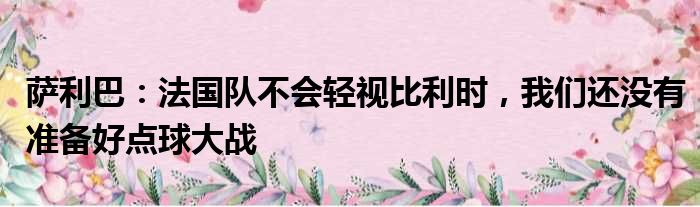 萨利巴：法国队不会轻视比利时，我们还没有准备好点球大战