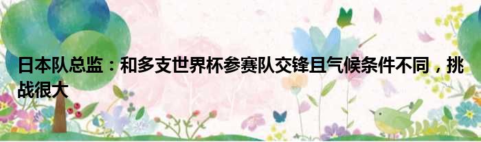 日本队总监：和多支世界杯参赛队交锋且气候条件不同，挑战很大