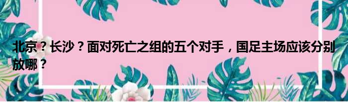 北京？长沙？面对死亡之组的五个对手，国足主场应该分别放哪？