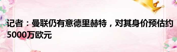 记者：曼联仍有意德里赫特，对其身价预估约5000万欧元