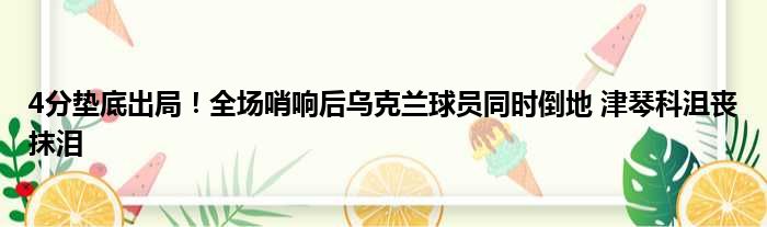 4分垫底出局！全场哨响后乌克兰球员同时倒地 津琴科沮丧抹泪