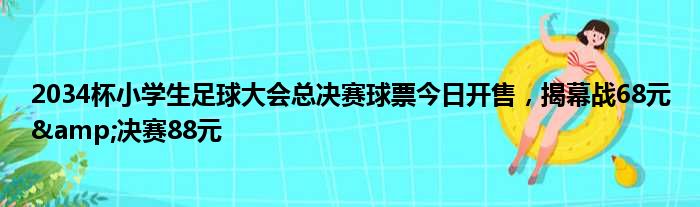 2034杯小学生足球大会总决赛球票今日开售，揭幕战68元&决赛88元