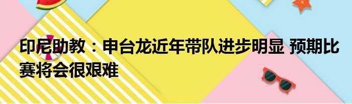 印尼助教：申台龙近年带队进步明显 预期比赛将会很艰难