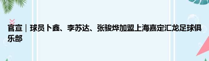 官宣｜球员卜鑫、李苏达、张骏烨加盟上海嘉定汇龙足球俱乐部