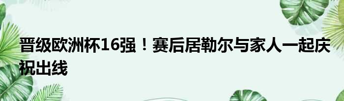 晋级欧洲杯16强！赛后居勒尔与家人一起庆祝出线