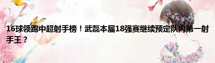 16球领跑中超射手榜！武磊本届18强赛继续预定队内第一射手王？