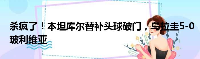 杀疯了！本坦库尔替补头球破门，乌拉圭5-0玻利维亚