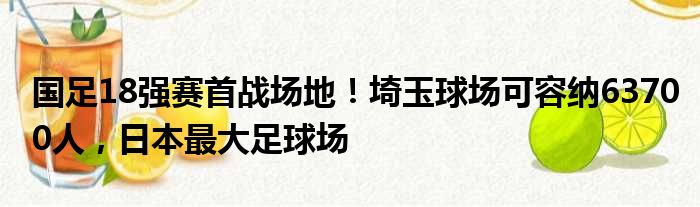 国足18强赛首战场地！埼玉球场可容纳63700人，日本最大足球场