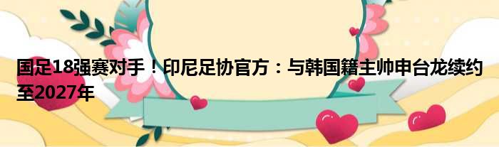 国足18强赛对手！印尼足协官方：与韩国籍主帅申台龙续约至2027年