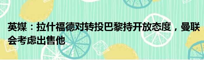 英媒：拉什福德对转投巴黎持开放态度，曼联会考虑出售他