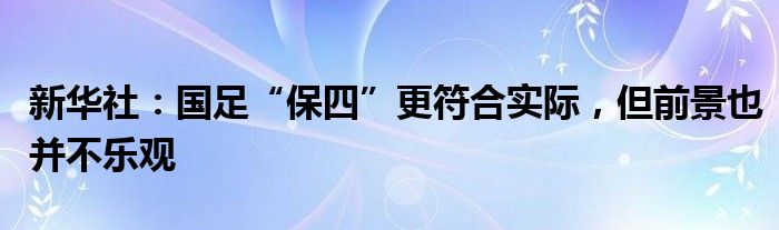 新华社：国足“保四”更符合实际，但前景也并不乐观