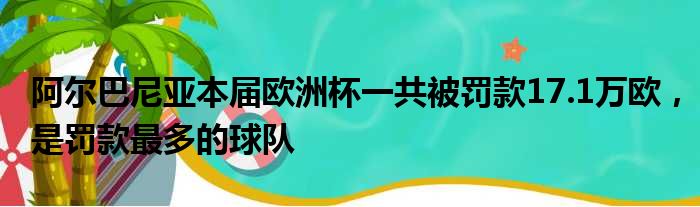 阿尔巴尼亚本届欧洲杯一共被罚款17.1万欧，是罚款最多的球队