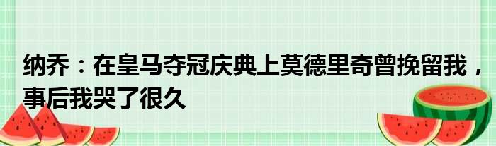 纳乔：在皇马夺冠庆典上莫德里奇曾挽留我，事后我哭了很久