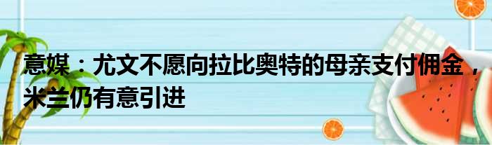 意媒：尤文不愿向拉比奥特的母亲支付佣金，米兰仍有意引进