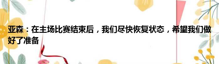 亚森：在主场比赛结束后，我们尽快恢复状态，希望我们做好了准备