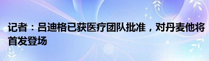 记者：吕迪格已获医疗团队批准，对丹麦他将首发登场