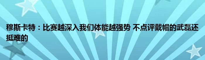 穆斯卡特：比赛越深入我们体能越强势 不点评戴帽的武磊还挺难的