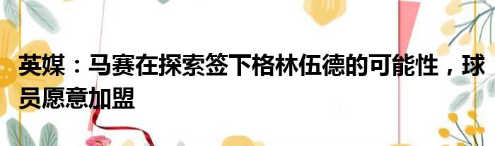 英媒：马赛在探索签下格林伍德的可能性，球员愿意加盟