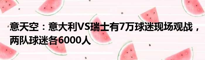 意天空：意大利VS瑞士有7万球迷现场观战，两队球迷各6000人