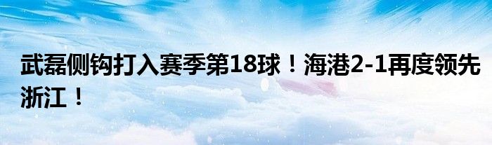 武磊侧钩打入赛季第18球！海港2-1再度领先浙江！