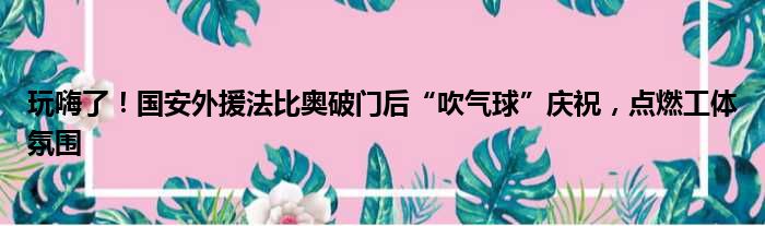 玩嗨了！国安外援法比奥破门后“吹气球”庆祝，点燃工体氛围