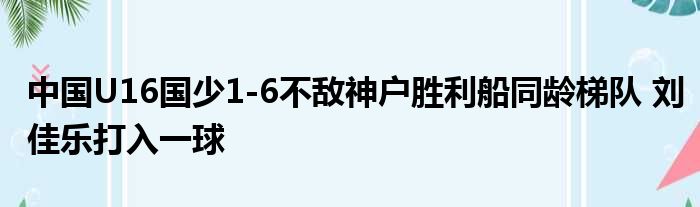 中国U16国少1-6不敌神户胜利船同龄梯队 刘佳乐打入一球