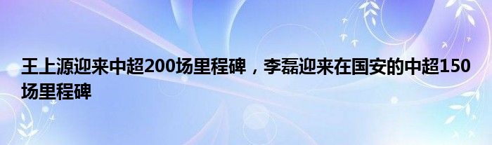 王上源迎来中超200场里程碑，李磊迎来在国安的中超150场里程碑