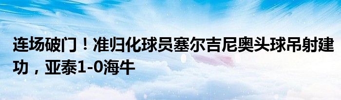 连场破门！准归化球员塞尔吉尼奥头球吊射建功，亚泰1-0海牛