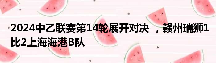 2024中乙联赛第14轮展开对决 ，赣州瑞狮1比2上海海港B队