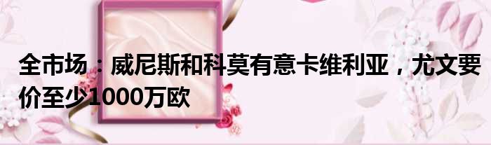 全市场：威尼斯和科莫有意卡维利亚，尤文要价至少1000万欧